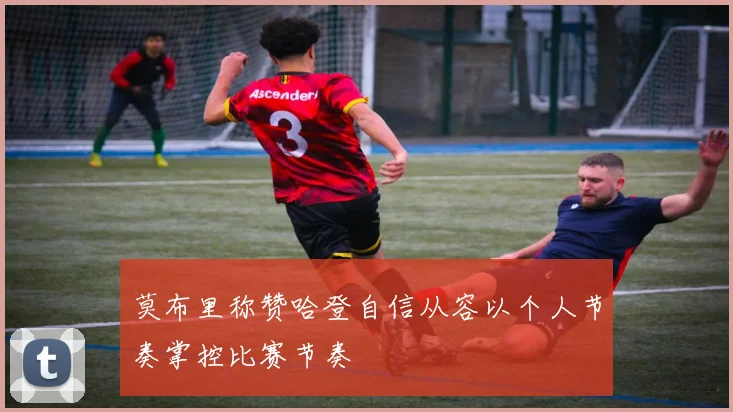 莫布里称赞哈登自信从容以个人节奏掌控比赛节奏