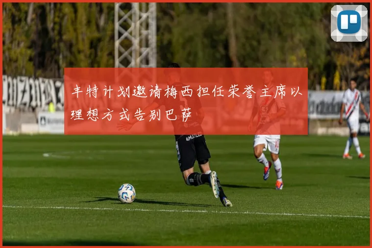 丰特计划邀请梅西担任荣誉主席以理想方式告别巴萨