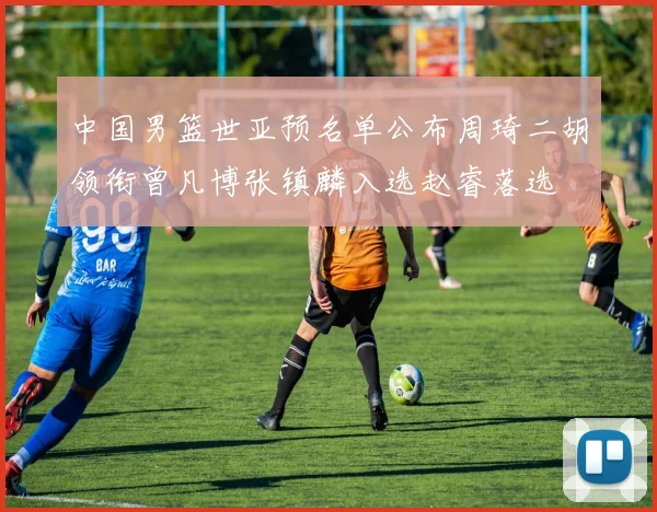 中国男篮世亚预名单公布周琦二胡领衔曾凡博张镇麟入选赵睿落选