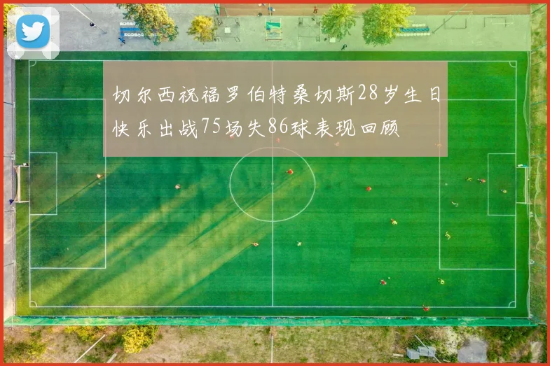 切尔西祝福罗伯特桑切斯28岁生日快乐出战75场失86球表现回顾