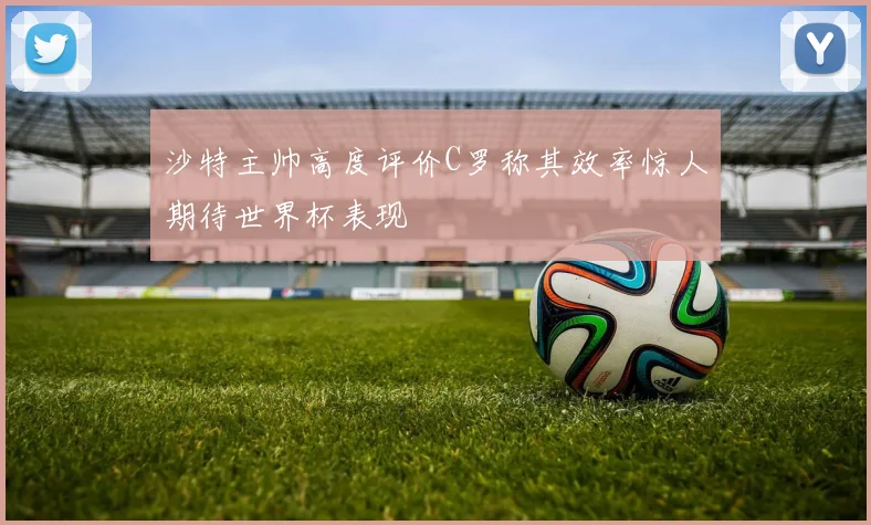 沙特主帅高度评价C罗称其效率惊人期待世界杯表现