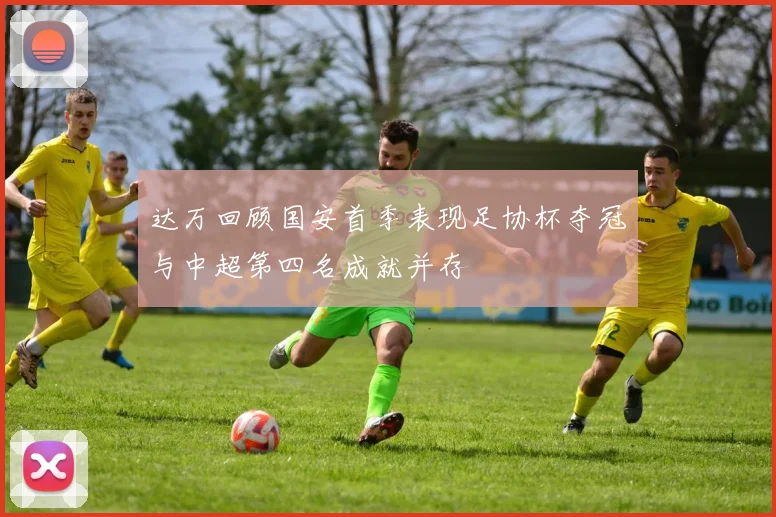 达万回顾国安首季表现足协杯夺冠与中超第四名成就并存