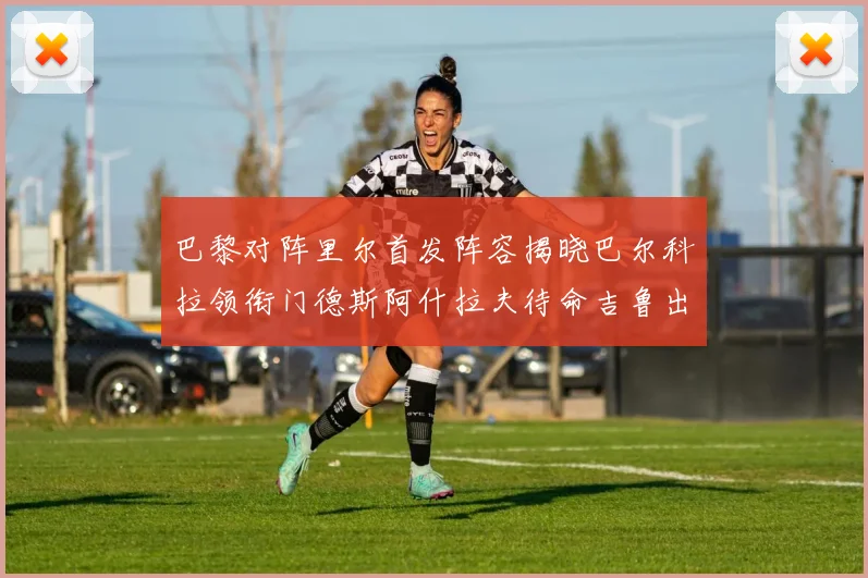 巴黎对阵里尔首发阵容揭晓巴尔科拉领衔门德斯阿什拉夫待命吉鲁出战