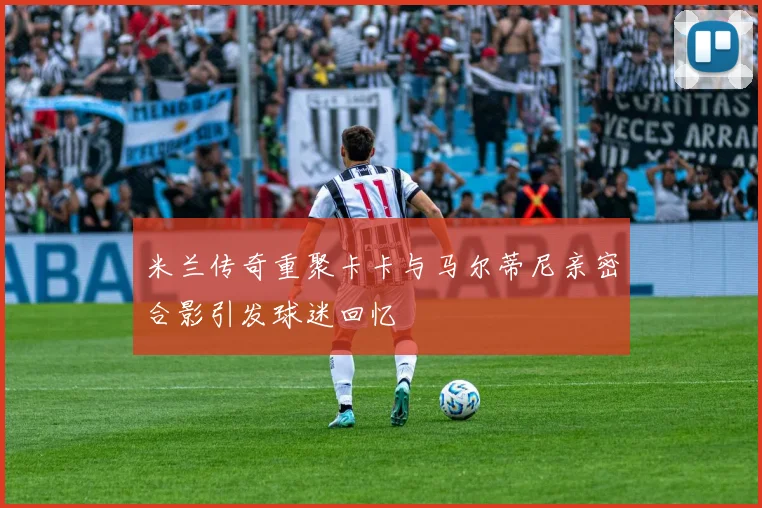 米兰传奇重聚卡卡与马尔蒂尼亲密合影引发球迷回忆
