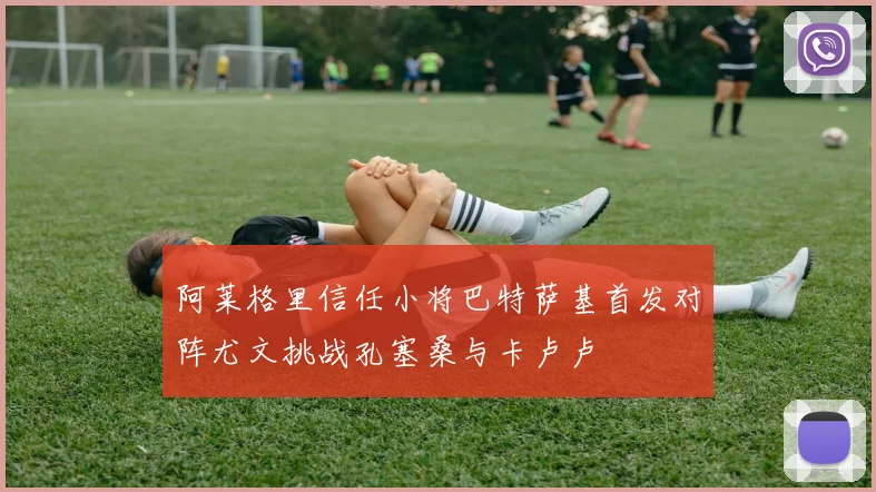 阿莱格里信任小将巴特萨基首发对阵尤文挑战孔塞桑与卡卢卢