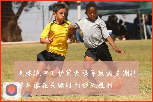 克林根坦言护筐失误导致痛苦期待球队能在关键时刻迎来胜利