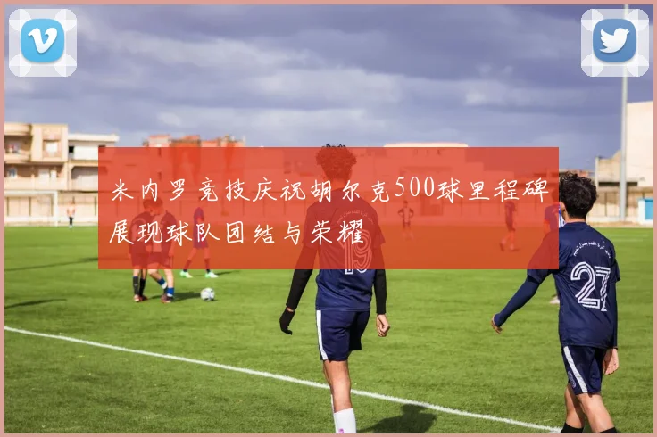 米内罗竞技庆祝胡尔克500球里程碑展现球队团结与荣耀
