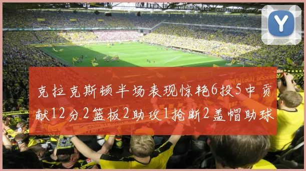 克拉克斯顿半场表现惊艳6投5中贡献12分2篮板2助攻1抢断2盖帽助球队领先