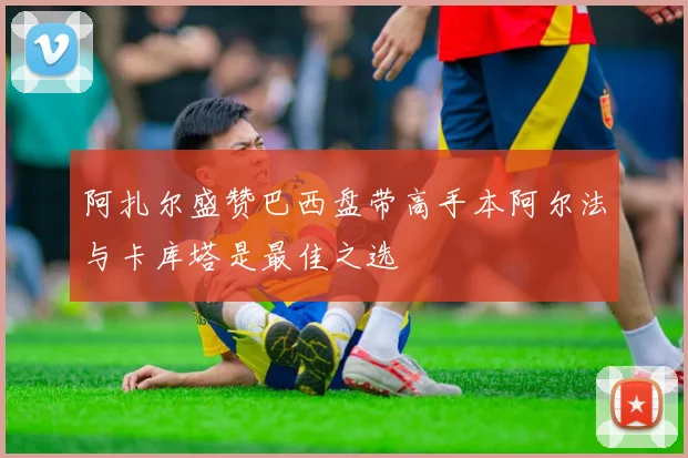 阿扎尔盛赞巴西盘带高手本阿尔法与卡库塔是最佳之选
