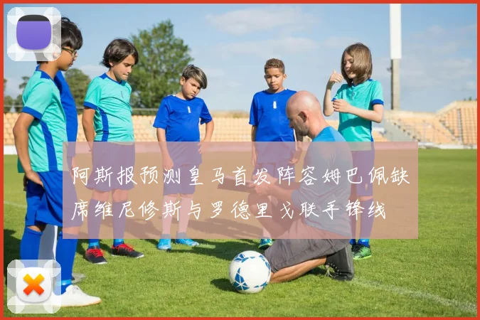 阿斯报预测皇马首发阵容姆巴佩缺席维尼修斯与罗德里戈联手锋线
