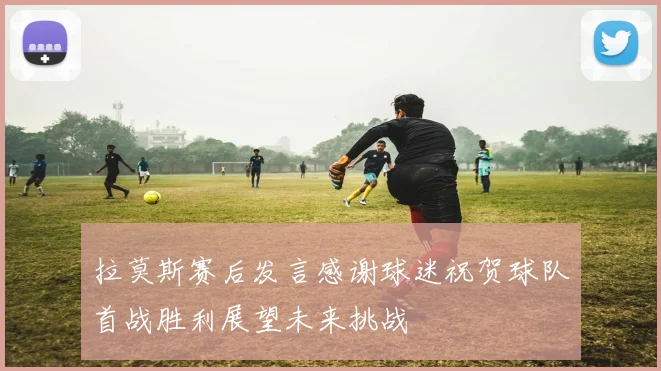 拉莫斯赛后发言感谢球迷祝贺球队首战胜利展望未来挑战