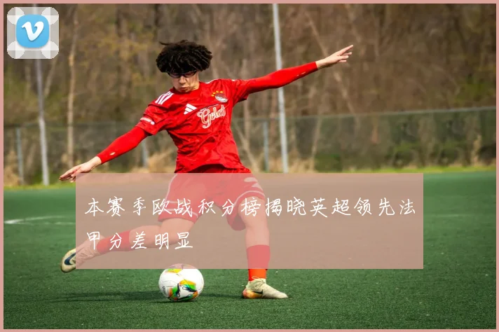 本赛季欧战积分榜揭晓英超领先法甲分差明显