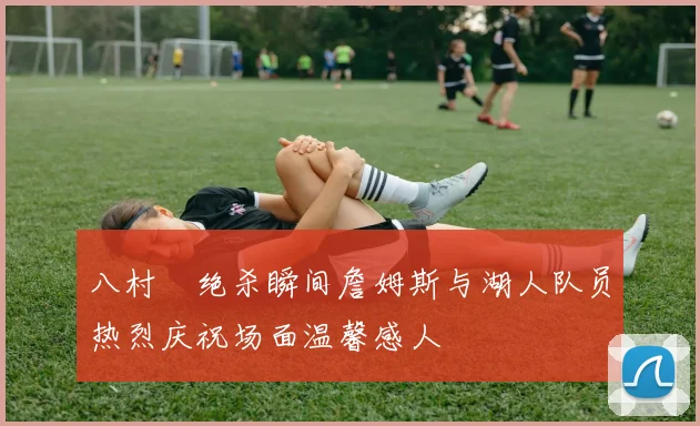 八村塁绝杀瞬间詹姆斯与湖人队员热烈庆祝场面温馨感人