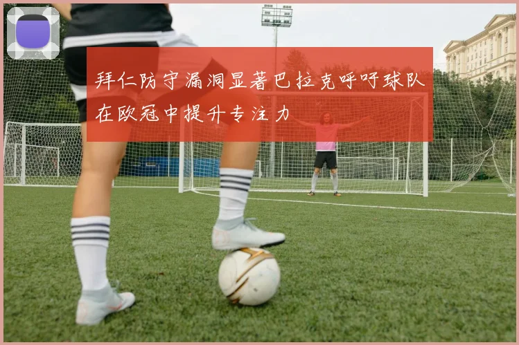 拜仁防守漏洞显著巴拉克呼吁球队在欧冠中提升专注力