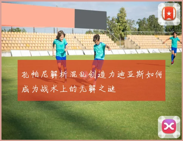 孔帕尼解析混乱创造力迪亚斯如何成为战术上的无解之谜