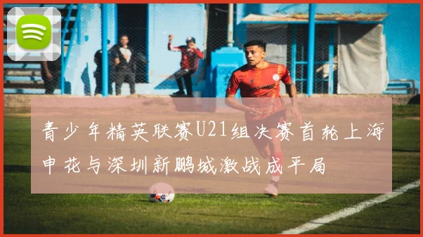 青少年精英联赛U21组决赛首轮上海申花与深圳新鹏城激战成平局
