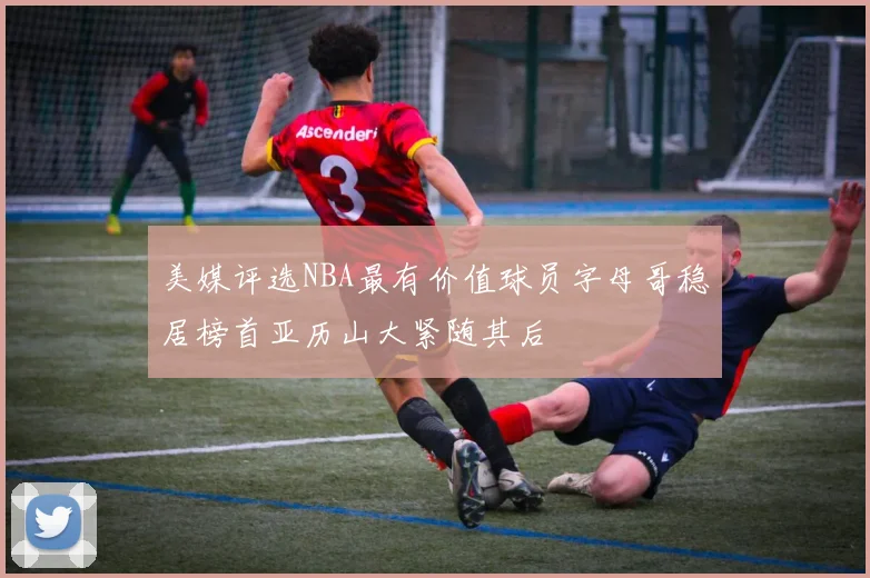美媒评选NBA最有价值球员字母哥稳居榜首亚历山大紧随其后