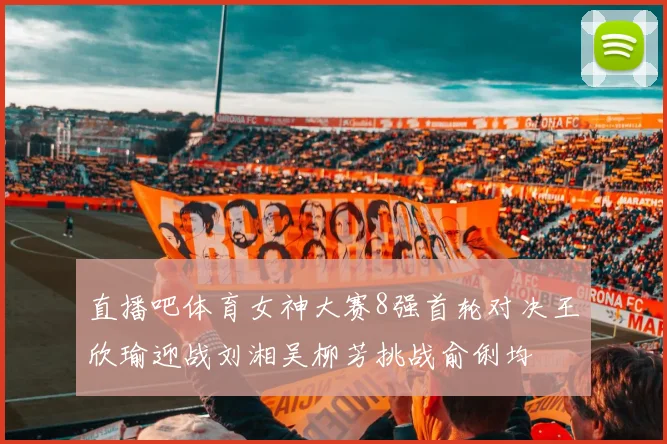 直播吧体育女神大赛8强首轮对决王欣瑜迎战刘湘吴柳芳挑战俞俐均