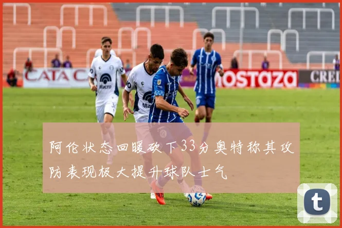 阿伦状态回暖砍下33分奥特称其攻防表现极大提升球队士气