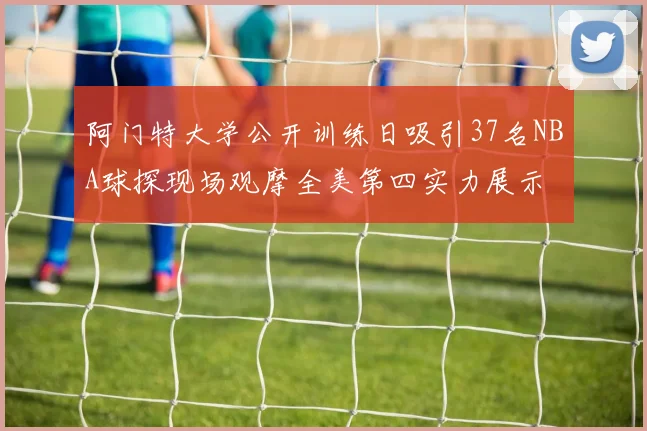 阿门特大学公开训练日吸引37名NBA球探现场观摩全美第四实力展示