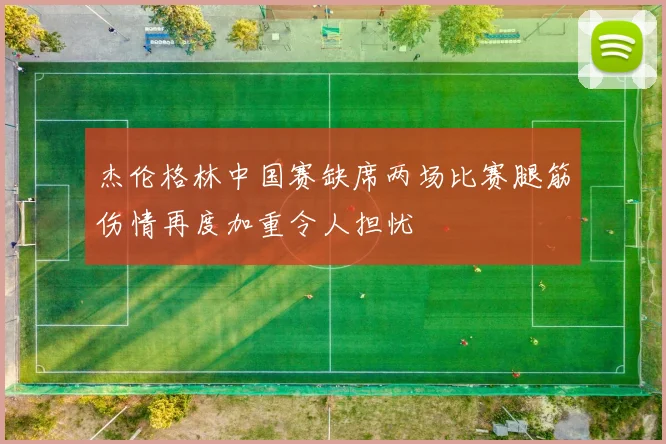 杰伦格林中国赛缺席两场比赛腿筋伤情再度加重令人担忧