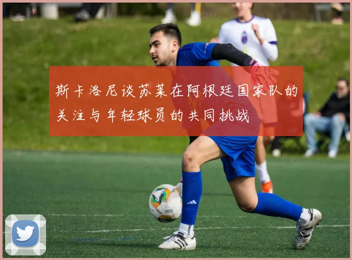 斯卡洛尼谈苏莱在阿根廷国家队的关注与年轻球员的共同挑战