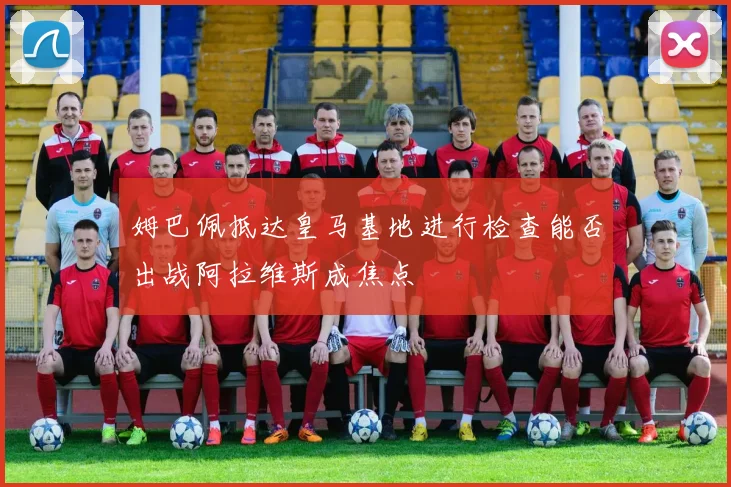 姆巴佩抵达皇马基地进行检查能否出战阿拉维斯成焦点