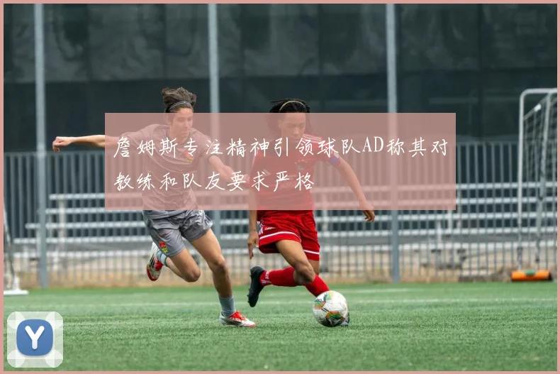 詹姆斯专注精神引领球队AD称其对教练和队友要求严格