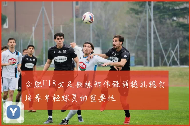合肥U18女足教练郑伟强调稳扎稳打培养年轻球员的重要性