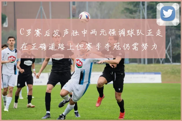 C罗赛后发声独中两元强调球队正走在正确道路上但赛季夺冠仍需努力