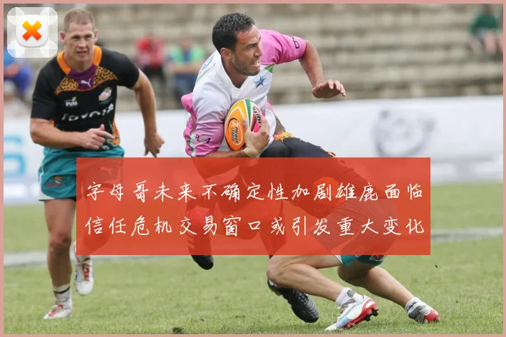 字母哥未来不确定性加剧雄鹿面临信任危机交易窗口或引发重大变化