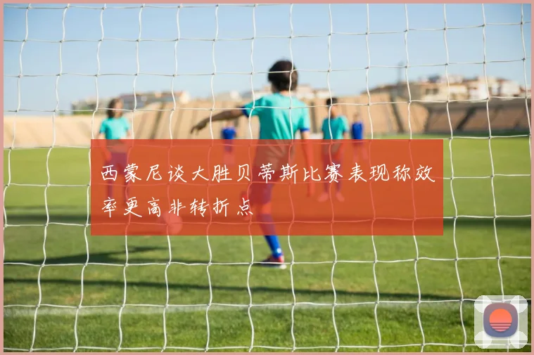 西蒙尼谈大胜贝蒂斯比赛表现称效率更高非转折点