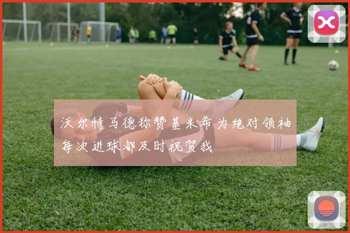 沃尔特马德称赞基米希为绝对领袖每次进球都及时祝贺我