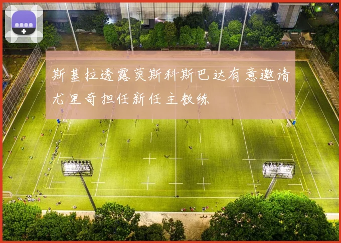 斯基拉透露莫斯科斯巴达有意邀请尤里奇担任新任主教练