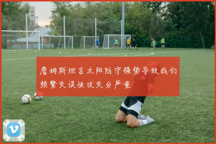 詹姆斯坦言太阳防守强势导致我们频繁失误快攻失分严重
