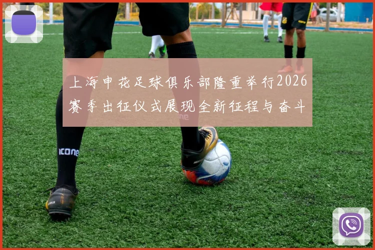 上海申花足球俱乐部隆重举行2026赛季出征仪式展现全新征程与奋斗目标