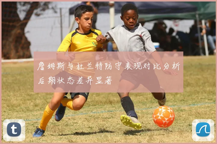詹姆斯与杜兰特防守表现对比分析后期状态差异显著