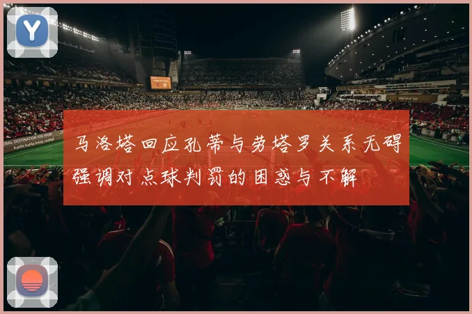 马洛塔回应孔蒂与劳塔罗关系无碍强调对点球判罚的困惑与不解
