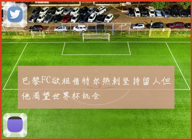 巴黎FC欲租借特尔热刺坚持留人但他渴望世界杯机会