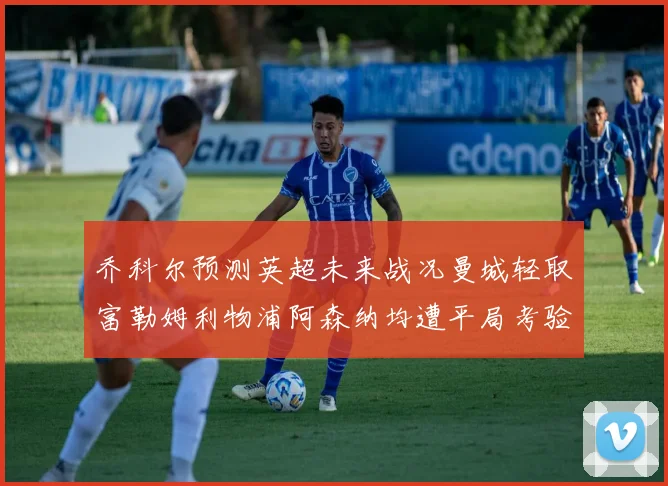 乔科尔预测英超未来战况曼城轻取富勒姆利物浦阿森纳均遭平局考验