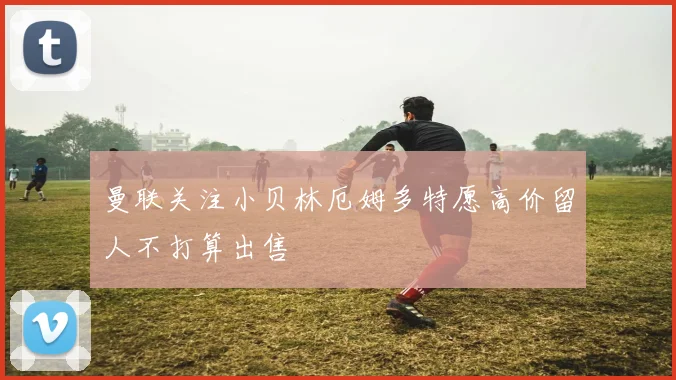 曼联关注小贝林厄姆多特愿高价留人不打算出售