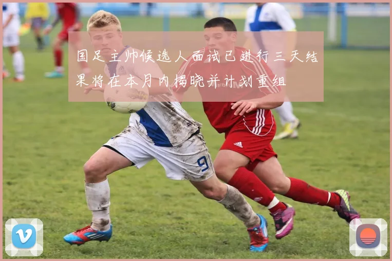 国足主帅候选人面试已进行三天结果将在本月内揭晓并计划重组